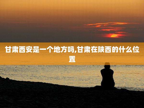 甘肃西安是一个地方吗,甘肃在陕西的什么位置