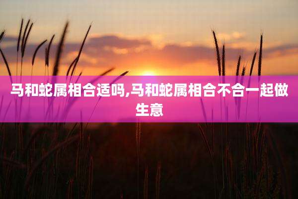 马和蛇属相合适吗,马和蛇属相合不合一起做生意