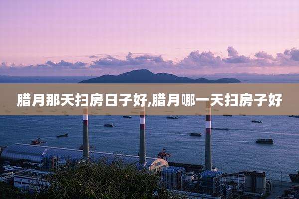 腊月那天扫房日子好,腊月哪一天扫房子好