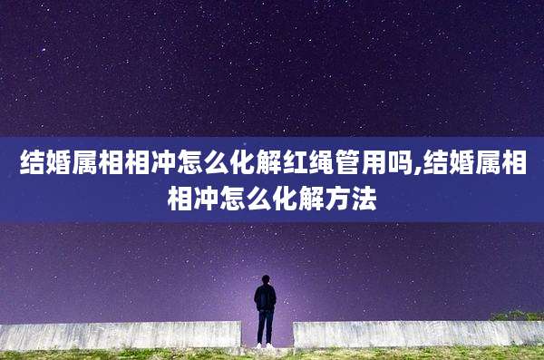 结婚属相相冲怎么化解红绳管用吗,结婚属相相冲怎么化解方法