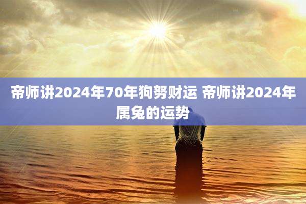 帝师讲2024年70年狗努财运 帝师讲2024年属兔的运势