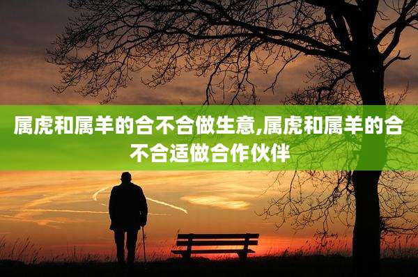 属虎和属羊的合不合做生意,属虎和属羊的合不合适做合作伙伴