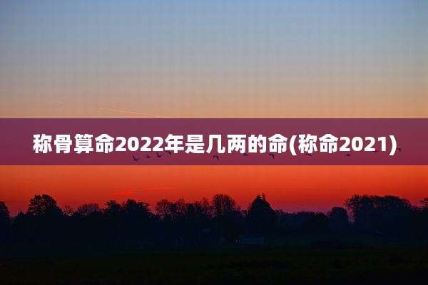称骨算命2022年是几两的命(称命2021)