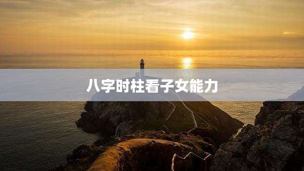 八字时柱看子女能力