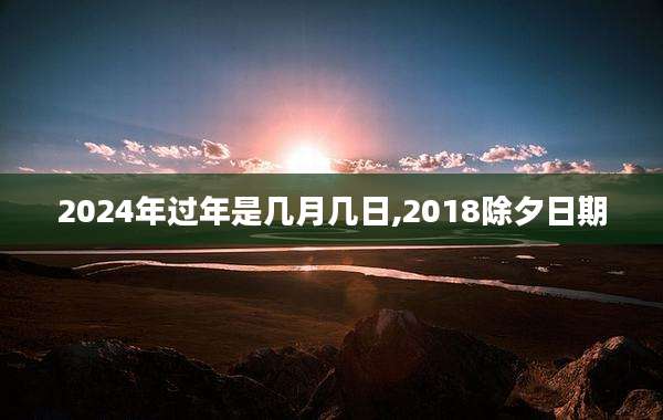 2024年过年是几月几日,2018除夕日期