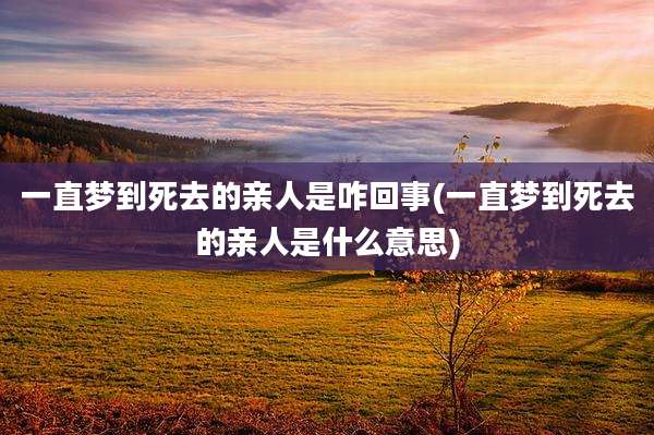 一直梦到死去的亲人是咋回事(一直梦到死去的亲人是什么意思)