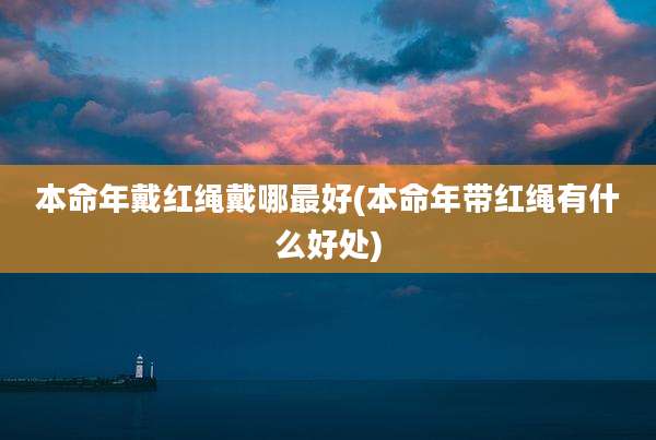本命年戴红绳戴哪最好(本命年带红绳有什么好处)
