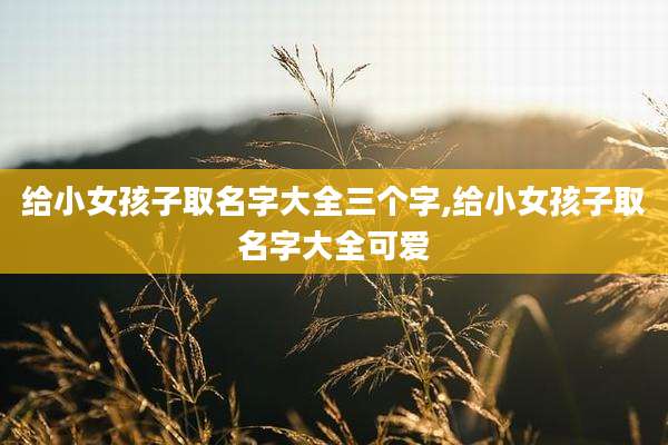 给小女孩子取名字大全三个字,给小女孩子取名字大全可爱