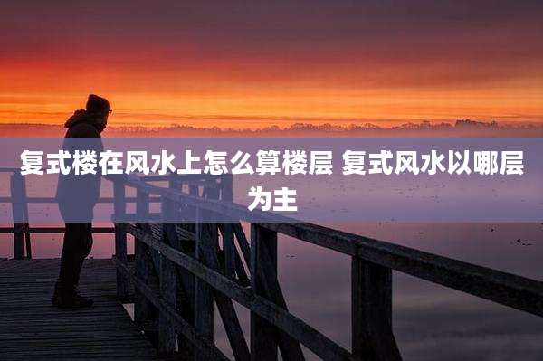 复式楼在风水上怎么算楼层 复式风水以哪层为主
