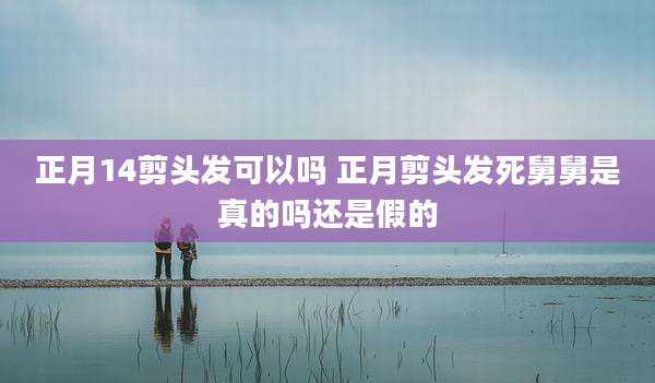 正月14剪头发可以吗 正月剪头发死舅舅是真的吗还是假的