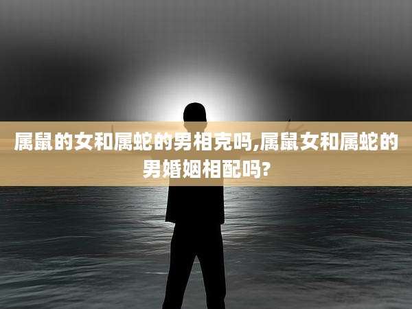 属鼠的女和属蛇的男相克吗,属鼠女和属蛇的男婚姻相配吗?