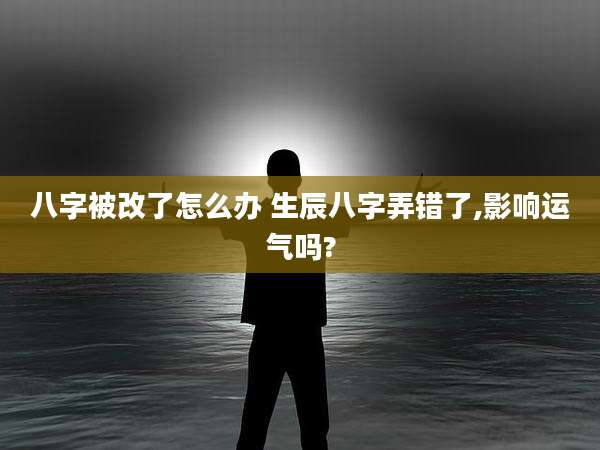 八字被改了怎么办 生辰八字弄错了,影响运气吗?