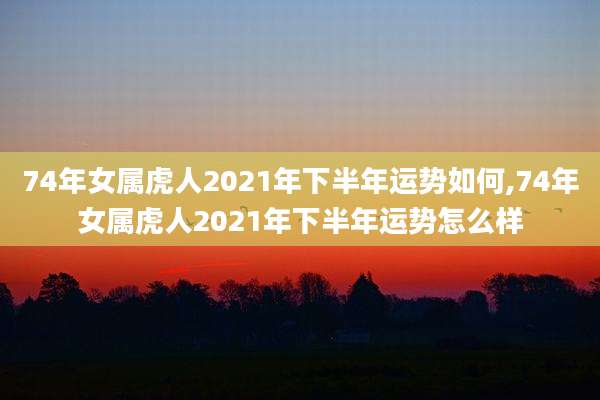 74年女属虎人2021年下半年运势如何,74年女属虎人2021年下半年运势怎么样