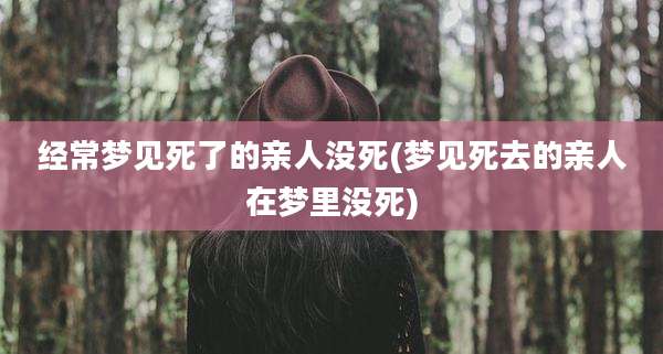 经常梦见死了的亲人没死(梦见死去的亲人在梦里没死)
