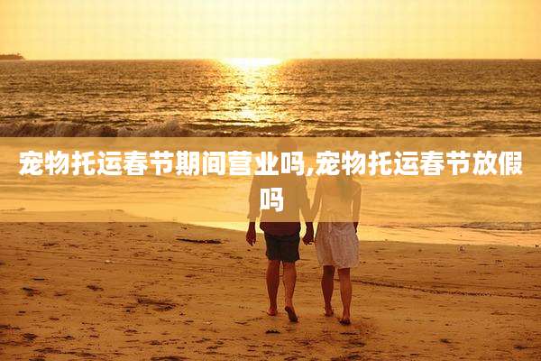宠物托运春节期间营业吗,宠物托运春节放假吗