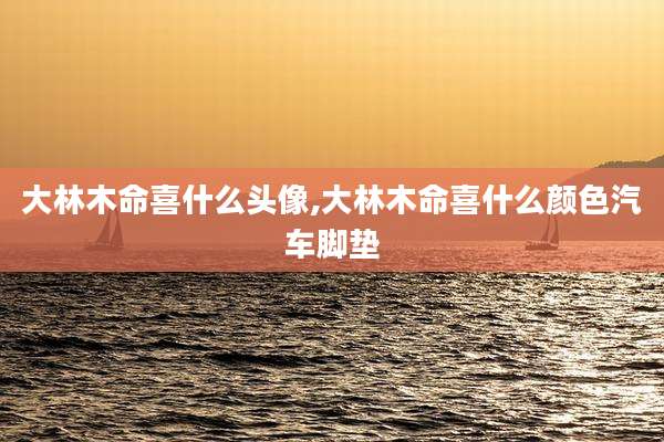 大林木命喜什么头像,大林木命喜什么颜色汽车脚垫