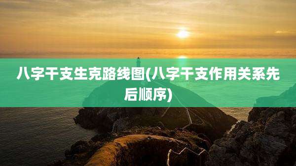 八字干支生克路线图(八字干支作用关系先后顺序)