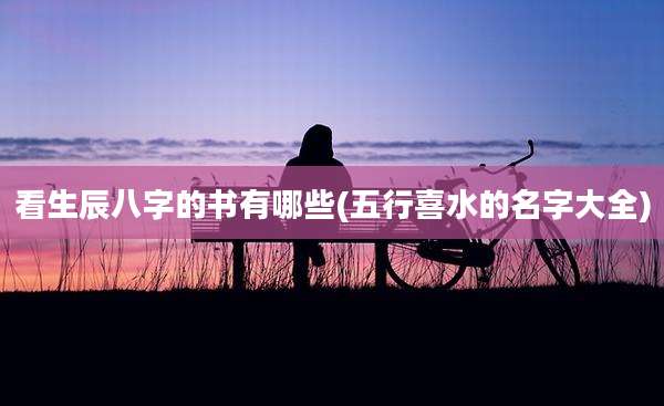 看生辰八字的书有哪些(五行喜水的名字大全)