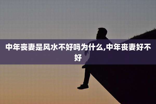 中年丧妻是风水不好吗为什么,中年丧妻好不好