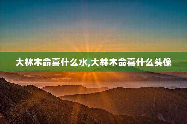 大林木命喜什么水,大林木命喜什么头像