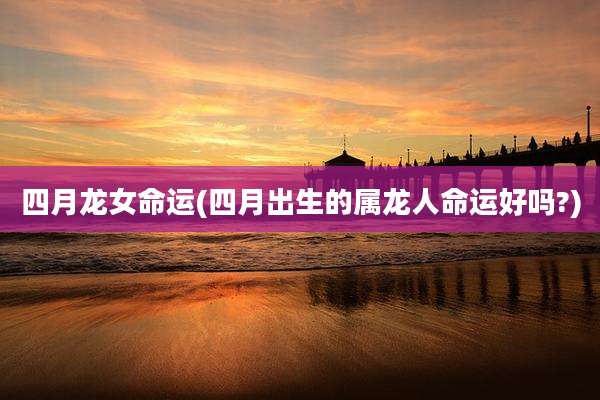 四月龙女命运(四月出生的属龙人命运好吗?)