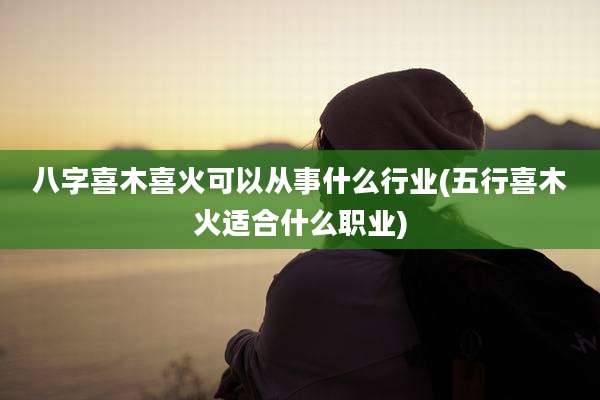 八字喜木喜火可以从事什么行业(五行喜木火适合什么职业)