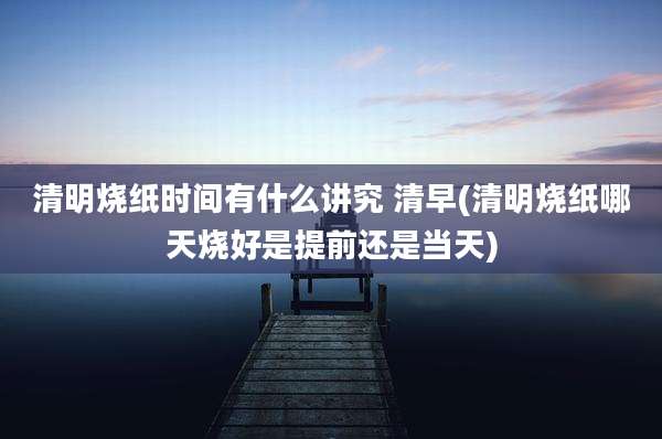 清明烧纸时间有什么讲究 清早(清明烧纸哪天烧好是提前还是当天)