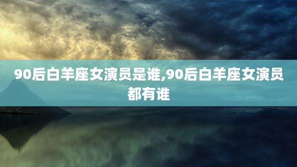 90后白羊座女演员是谁,90后白羊座女演员都有谁