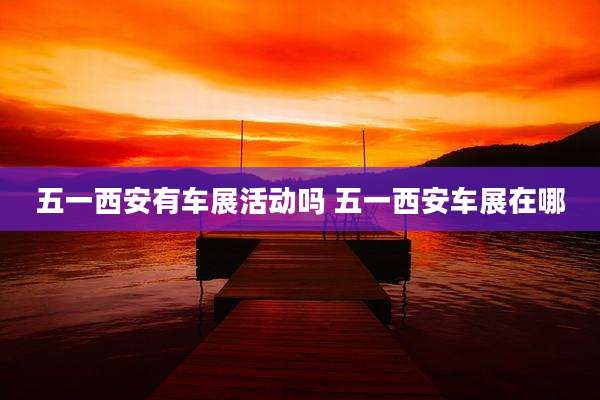 五一西安有车展活动吗 五一西安车展在哪