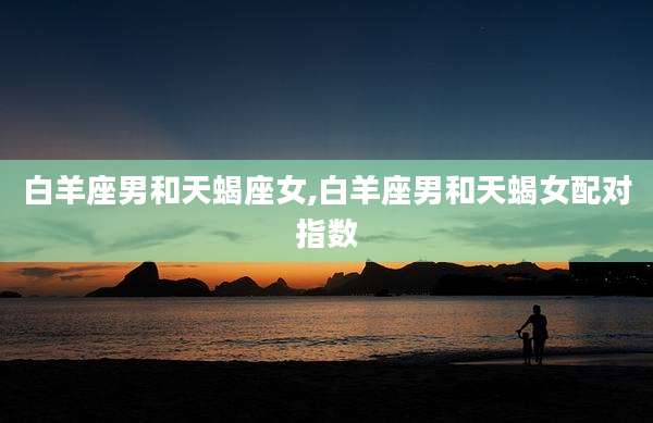 白羊座男和天蝎座女,白羊座男和天蝎女配对指数