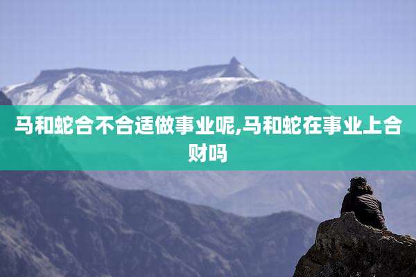 马和蛇合不合适做事业呢,马和蛇在事业上合财吗