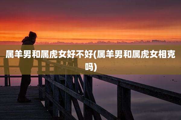 属羊男和属虎女好不好(属羊男和属虎女相克吗)