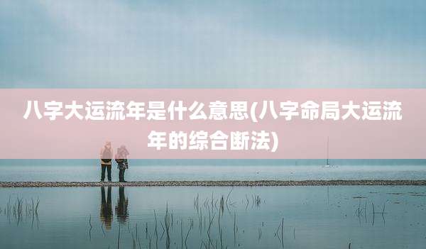 八字大运流年是什么意思(八字命局大运流年的综合断法)