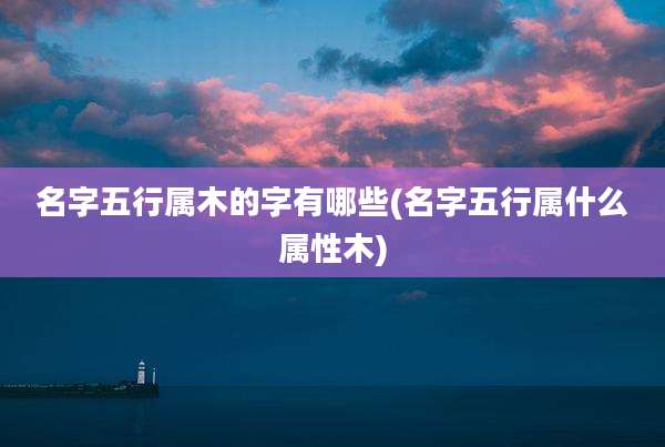 名字五行属木的字有哪些(名字五行属什么属性木)