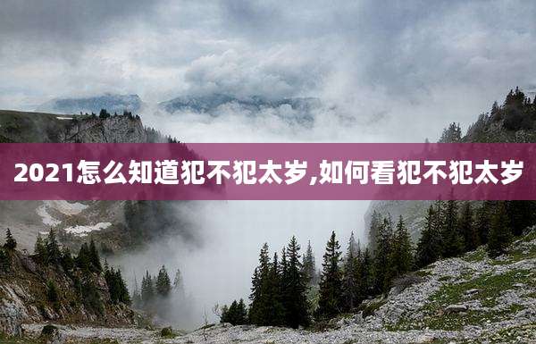 2021怎么知道犯不犯太岁,如何看犯不犯太岁