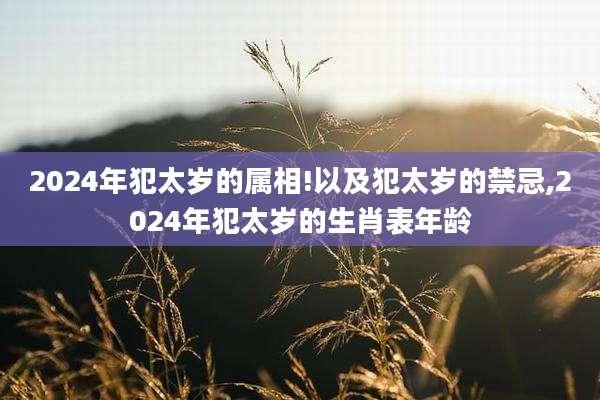 2024年犯太岁的属相!以及犯太岁的禁忌,2024年犯太岁的生肖表年龄