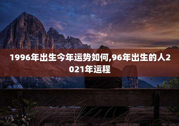 1996年出生今年运势如何,96年出生的人2021年运程