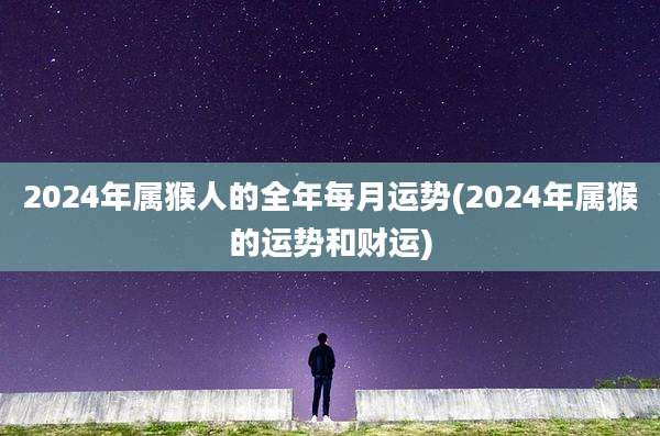 2024年属猴人的全年每月运势(2024年属猴的运势和财运)