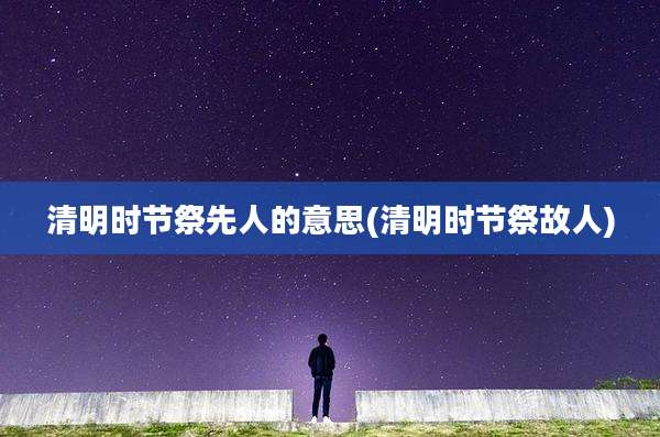 清明时节祭先人的意思(清明时节祭故人)