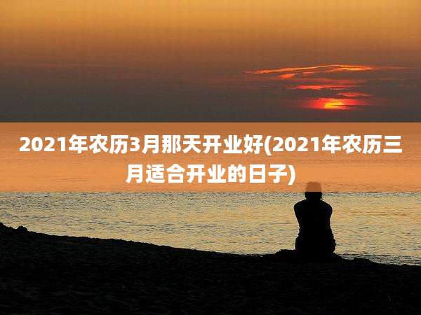 2021年农历3月那天开业好(2021年农历三月适合开业的日子)
