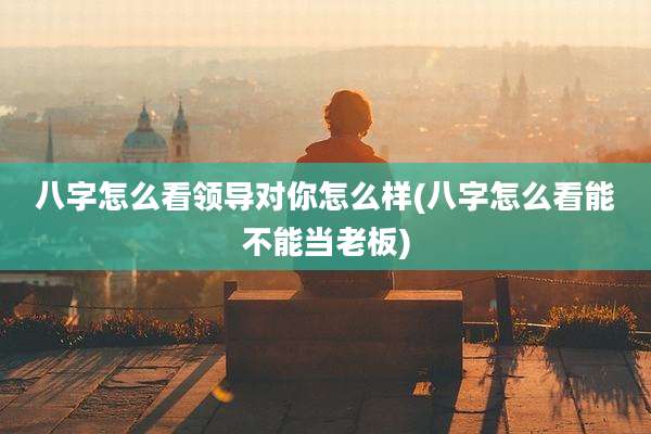 八字怎么看领导对你怎么样(八字怎么看能不能当老板)