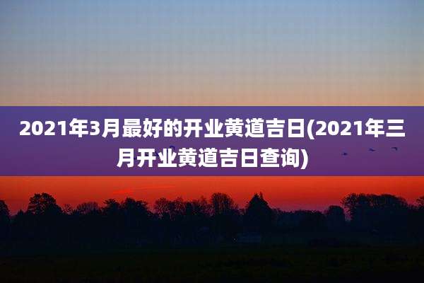 2021年3月最好的开业黄道吉日(2021年三月开业黄道吉日查询)