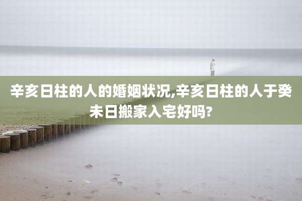 辛亥日柱的人的婚姻状况,辛亥日柱的人于癸未日搬家入宅好吗?