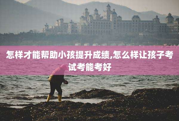 怎样才能帮助小孩提升成绩,怎么样让孩子考试考能考好
