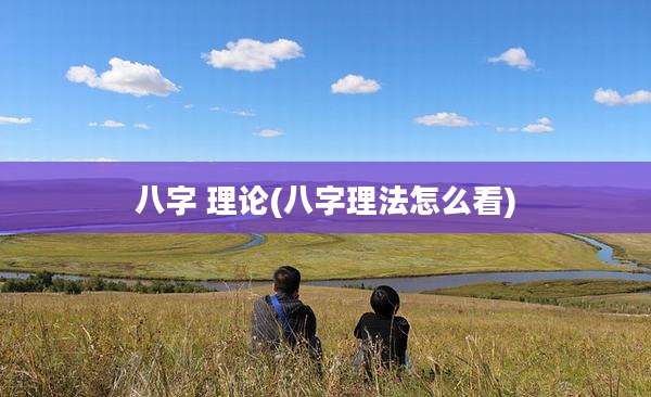 八字 理论(八字理法怎么看)