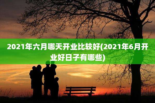 2021年六月哪天开业比较好(2021年6月开业好日子有哪些)