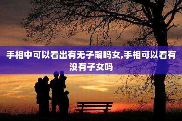 手相中可以看出有无子嗣吗女,手相可以看有没有子女吗