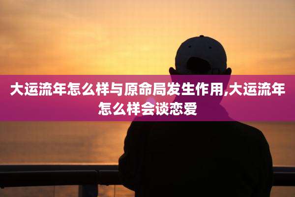 大运流年怎么样与原命局发生作用,大运流年怎么样会谈恋爱
