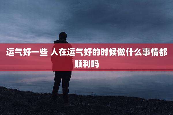 运气好一些 人在运气好的时候做什么事情都顺利吗