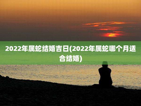 2022年属蛇结婚吉日(2022年属蛇哪个月适合结婚)